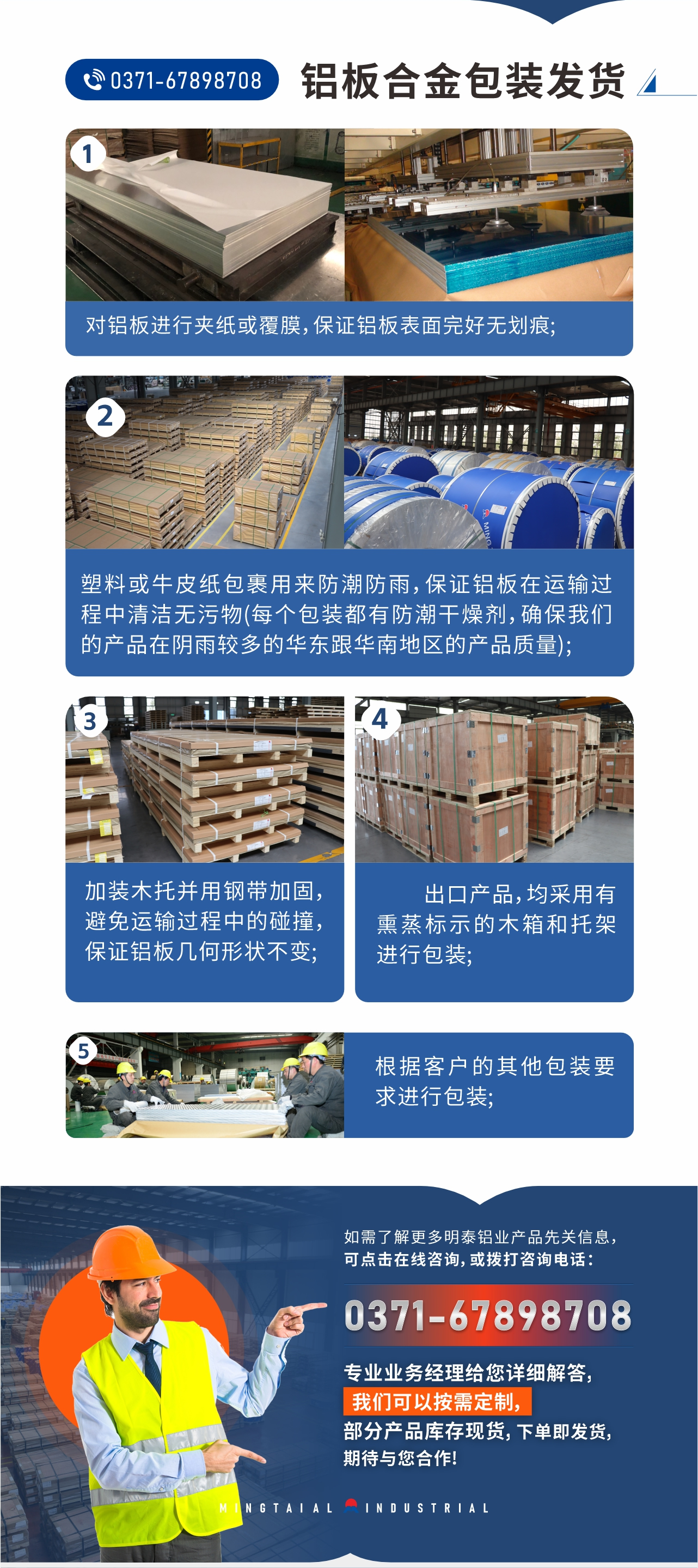 鋁板合金包裝發(fā)貨1、對(duì)鋁板進(jìn)行夾紙或覆膜，保證鋁板表面完好無劃痕;
2、塑料或牛皮紙包裹用來防潮防雨，保證鋁板在運(yùn)輸過程中清潔無污物(每個(gè)包裝都有防潮干燥劑，確保我們的產(chǎn)品在陰雨較多的華東跟華南地區(qū)的產(chǎn)品質(zhì)量);
3、加裝木托并用鋼帶加固，避免運(yùn)輸過程中的碰撞，保證鋁板幾何形狀不變;
4、出口產(chǎn)品，均采用有熏蒸標(biāo)示的木箱和托架進(jìn)行包裝;
5、根據(jù)客戶的其他包裝要求進(jìn)行包裝;
如需了解更多明泰鋁業(yè)產(chǎn)品先關(guān)信息，可點(diǎn)擊在線咨詢，或撥打咨詢電話：0371-67898708，專業(yè)業(yè)務(wù)經(jīng)理給您詳細(xì)解答，我們可以按需定制，部分產(chǎn)品庫存現(xiàn)貨，下單即發(fā)貨，期待與您合作!