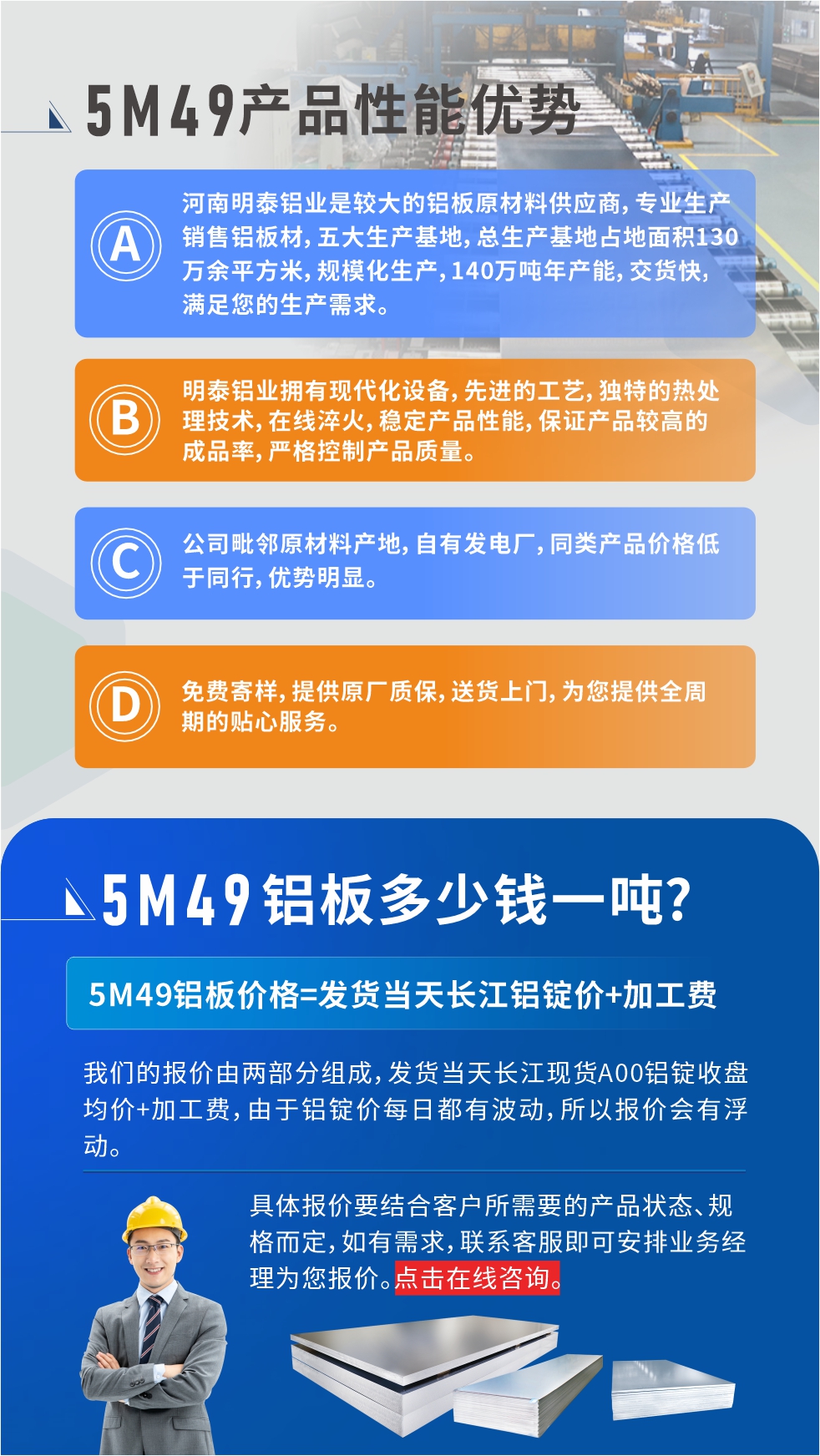優(yōu)勢1：河南明泰鋁業(yè)是較大的鋁板原材料供應(yīng)商，專業(yè)生產(chǎn)銷售鋁板材，五大生產(chǎn)基地，總生產(chǎn)基地占地面積130萬余平方米，規(guī)模化生產(chǎn)，140萬噸年產(chǎn)能，交貨快，滿足您的生產(chǎn)需求。

　　優(yōu)勢2：明泰鋁業(yè)擁有現(xiàn)代化設(shè)備，先進(jìn)的工藝，獨(dú)特的熱處理技術(shù)，在線淬火，穩(wěn)定產(chǎn)品性能，保證產(chǎn)品較高的成品率，嚴(yán)格控制產(chǎn)品質(zhì)量。

　　優(yōu)勢3：公司毗鄰原材料產(chǎn)地，自有發(fā)電廠，同類產(chǎn)品價格低于同行，優(yōu)勢明顯。

　　優(yōu)勢4：免費(fèi)寄樣，提供原廠質(zhì)保，送貨上門，為您提供全周期的貼心服務(wù)。
