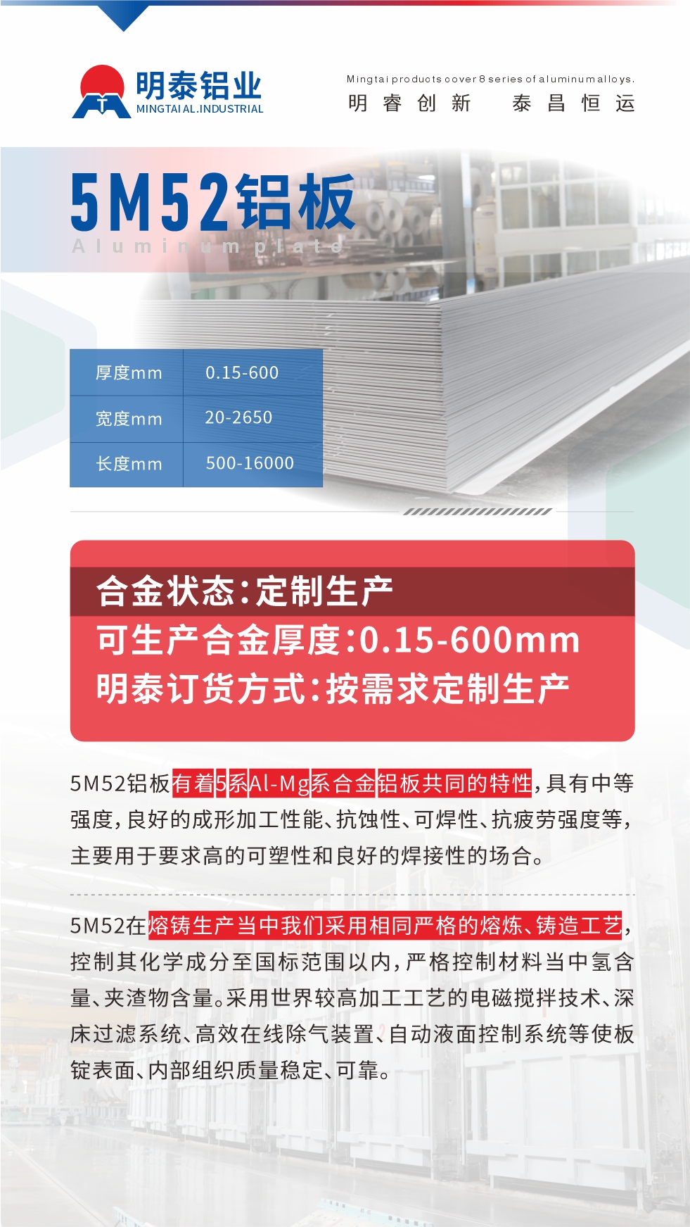 5M52鋁板有著5系Al-Mg系合金鋁板共同的特性，具有中等強度，良好的成形加工性能、抗蝕性、可焊性、抗疲勞強度等，主要用于要求高的可塑性和良好的焊接性的場合，如大巴車、蒙皮、發動機、行李箱外板、易拉罐、門板料、屋面板、雕刻鋁板、燈具料等。
5M52在熔鑄生產當中我們采用相同嚴格的熔煉、鑄造工藝，控制其化學成分至國標范圍以內，嚴格控制材料當中氫含量、夾渣物含量。采用世界較高加工工藝的電磁攪拌技術、深床過濾系統、高效在線除氣裝置、自動液面控制系統等使板錠表面、內部組織質量穩定、可靠。