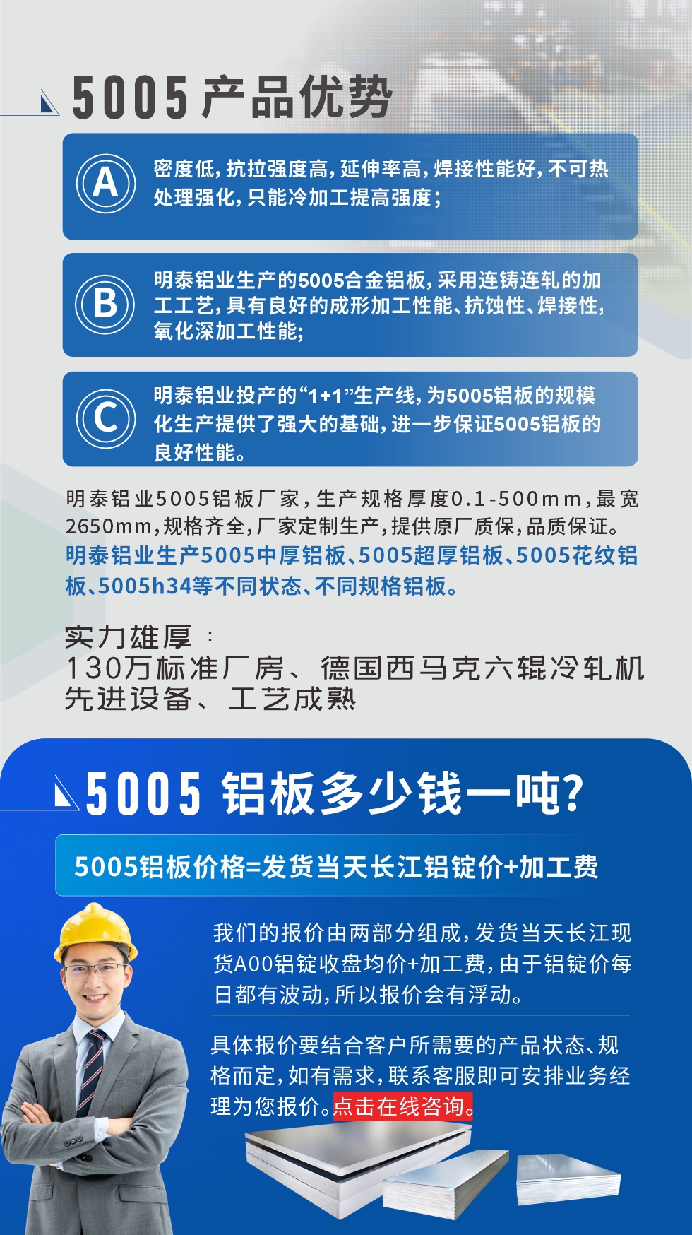 5005鋁板執(zhí)行標(biāo)準(zhǔn)

鋁板帶國(guó)家標(biāo)準(zhǔn)(GB/T 3880-2006)，適用于鋁合金板帶材料的統(tǒng)一標(biāo)準(zhǔn)。

5005鋁板性能優(yōu)勢(shì)

1、密度低，抗拉強(qiáng)度高，延伸率高，焊接性能好，不可熱處理強(qiáng)化，只能冷加工提高強(qiáng)度；

2、明泰鋁業(yè)生產(chǎn)的5005合金鋁板，采用連鑄連軋的加工工藝，具有良好的成形加工性能、抗蝕性、焊接性，氧化深加工性能;

3、明泰鋁業(yè)投產(chǎn)的“1+1”生產(chǎn)線，為5005鋁板的規(guī)模化生產(chǎn)提供了強(qiáng)大的基礎(chǔ)，進(jìn)一步保證5005鋁板的良好性能。
