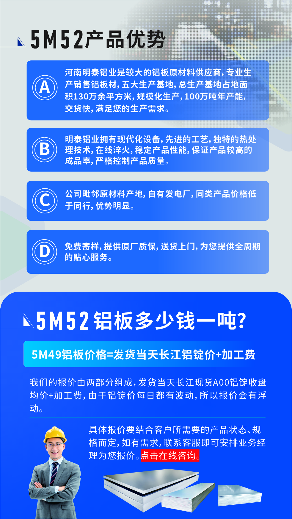 5M52鋁板廠家_明泰鋁業
　　明泰鋁業是大型鋁板生產廠家，可承接8-5000噸5M52鋁板訂單，按需定制，7-35天交貨，產品質量穩定，全球出口，價格實惠，可放心采購!

　　優勢1：河南明泰鋁業是較大的鋁板原材料供應商，專業生產銷售鋁板材，五大生產基地，總生產基地占地面積130萬余平方米，規模化生產，100萬噸年產能，交貨快，滿足您的生產需求。

　　優勢2：明泰鋁業擁有現代化設備，先進的工藝，獨特的熱處理技術，在線淬火，穩定產品性能，保證產品較高的成品率，嚴格控制產品質量。

　　優勢3：公司毗鄰原材料產地，自有發電廠，同類產品價格低于同行，優勢明顯。

　　優勢4：免費寄樣，提供原廠質保，送貨上門，為您提供全周期的貼心服務