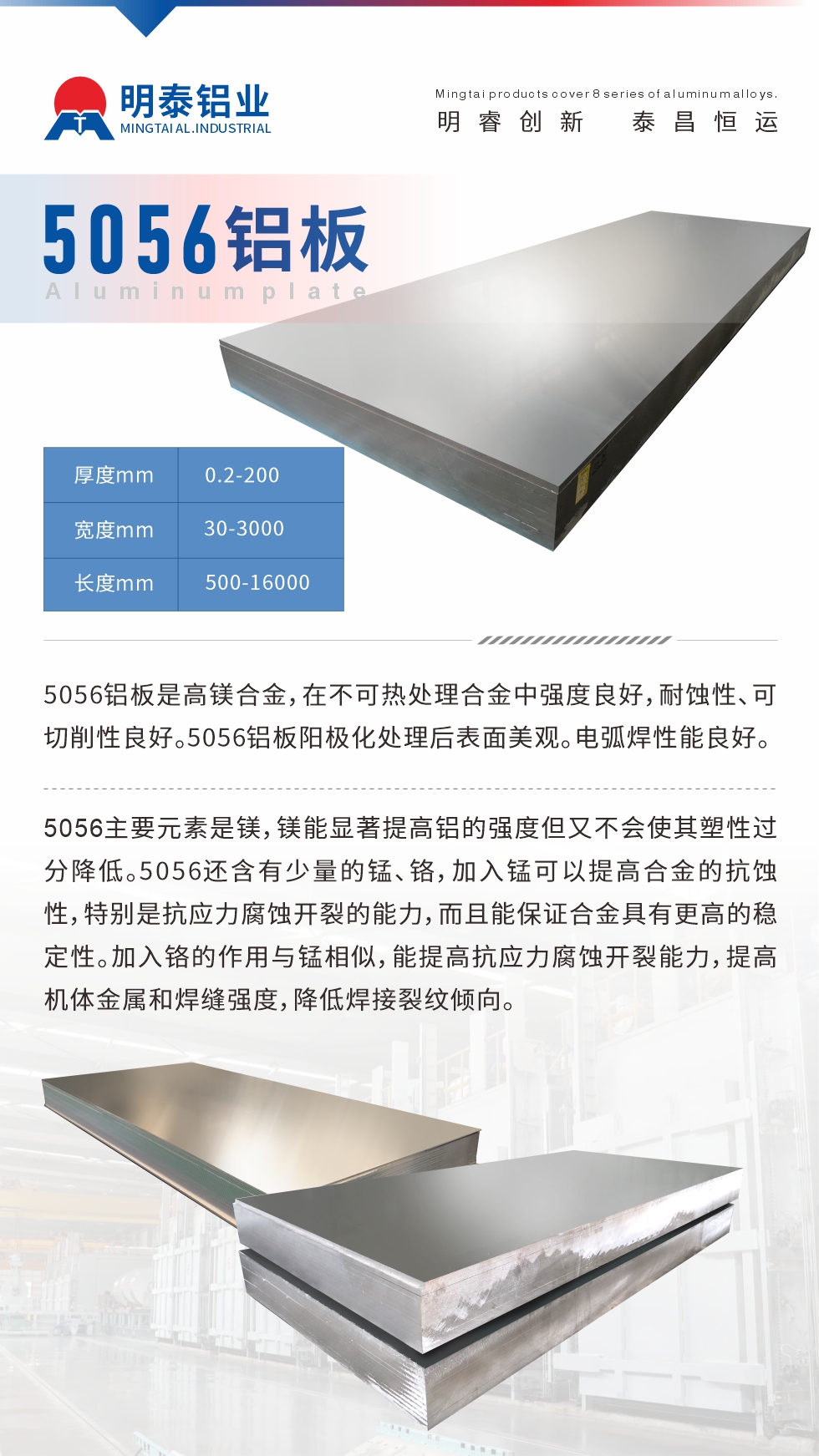 5056鋁板介紹
　　5056鋁板是高鎂合金，在不可熱處理合金中強度良好，耐蝕性、可切削性良好。5056鋁板陽極化處理后表面美觀。電弧焊性能良好。
　　5056主要元素是鎂，鎂能顯著提高鋁的強度但又不會使其塑性過分降低。5056還含有少量的錳、鉻，加入錳可以提高合金的抗蝕性，特別是抗應力腐蝕開裂的能力，而且能保證合金具有更高的穩定性。加入鉻的作用與錳相似，能提高抗應力腐蝕開裂能力，提高機體金屬和焊縫強度，降低焊接裂紋傾向。