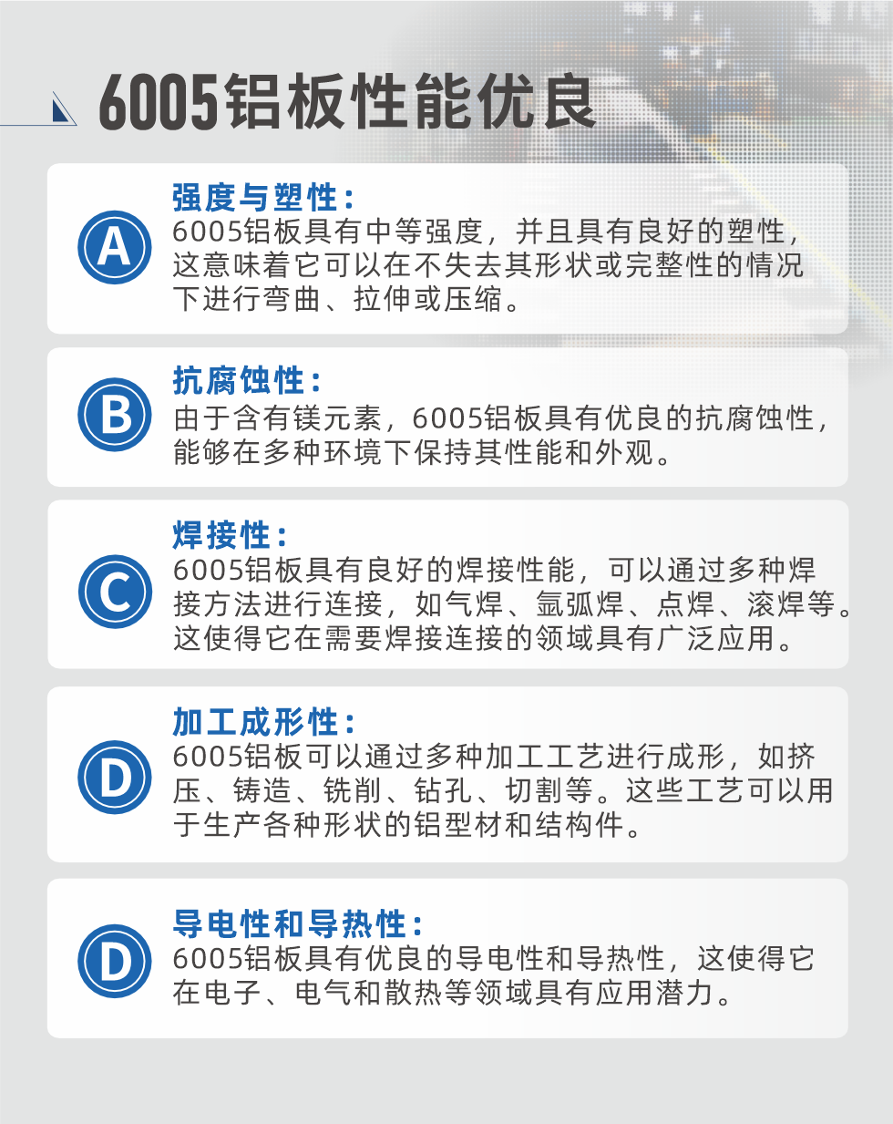 6005性能優(yōu)良


強度與塑性：6005鋁板具有中等強度，并且具有良好的塑性，這意味著它可以在不失去其形狀或完整性的情況下進行彎曲、拉伸或壓縮。

抗腐蝕性：由于含有鎂元素，6005鋁板具有優(yōu)良的抗腐蝕性，能夠在多種環(huán)境下保持其性能和外觀。

焊接性：6005鋁板具有良好的焊接性能，可以通過多種焊接方法進行連接，如氣焊、氬弧焊、點焊、滾焊等。這使得它在需要焊接連接的領域具有廣泛應用。

加工成形性：6005鋁板可以通過多種加工工藝進行成形，如擠壓、鑄造、銑削、鉆孔、切割等。這些工藝可以用于生產(chǎn)各種形狀的鋁型材和結(jié)構(gòu)件。

導電性和導熱性：6005鋁板具有優(yōu)良的導電性和導熱性，這使得它在電子、電氣和散熱等領域具有應用潛力。


6005產(chǎn)品應用

6005鋁板主要用于要求高的可塑性和良好的焊接性，在液體或氣體介質(zhì)中工作的低載荷零件，如油箱，汽油或潤滑油導管，各種液體容器、船舶鈑金件和其他用深拉制作的小負荷零件：線材用來做鉚釘；擠壓型材與管材，用于要求強高大于6063合金的結(jié)構(gòu)件，如梯子、電視天線等。

如需了解更多明泰鋁業(yè)產(chǎn)品先關信息，可點擊在線咨詢，或撥打咨詢電話：0371-67898708，專業(yè)業(yè)務經(jīng)理給您詳細解答，我們可以按需定制，部分產(chǎn)品庫存現(xiàn)貨，下單即發(fā)貨，期待與您合作！