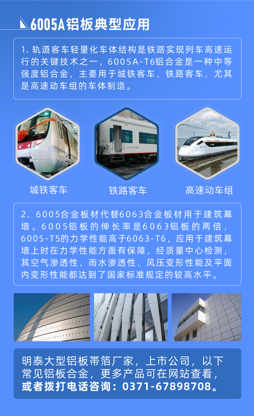 6005A鋁板典型應用
　　1. 軌道客車輕量化車體結構是鐵路實現列車高速運行的關鍵技術之一，6005A-T6鋁合金是一種中等強度鋁合金，主要用于城鐵客車、鐵路客車，尤其是高速動車組的車體制造。
　　2. 6005合金板材代替6063合金板材用于建筑幕墻。6005鋁板的伸長率是6063鋁板的兩倍，6005-T5的力學性能高于6063-T6，應用于建筑幕墻上時在力學性能方面有保障，經質量中心檢測，其空氣滲透性、雨水滲透性、風壓變形性能及平面內變形性能都達到了國家標準規定的較高水平。