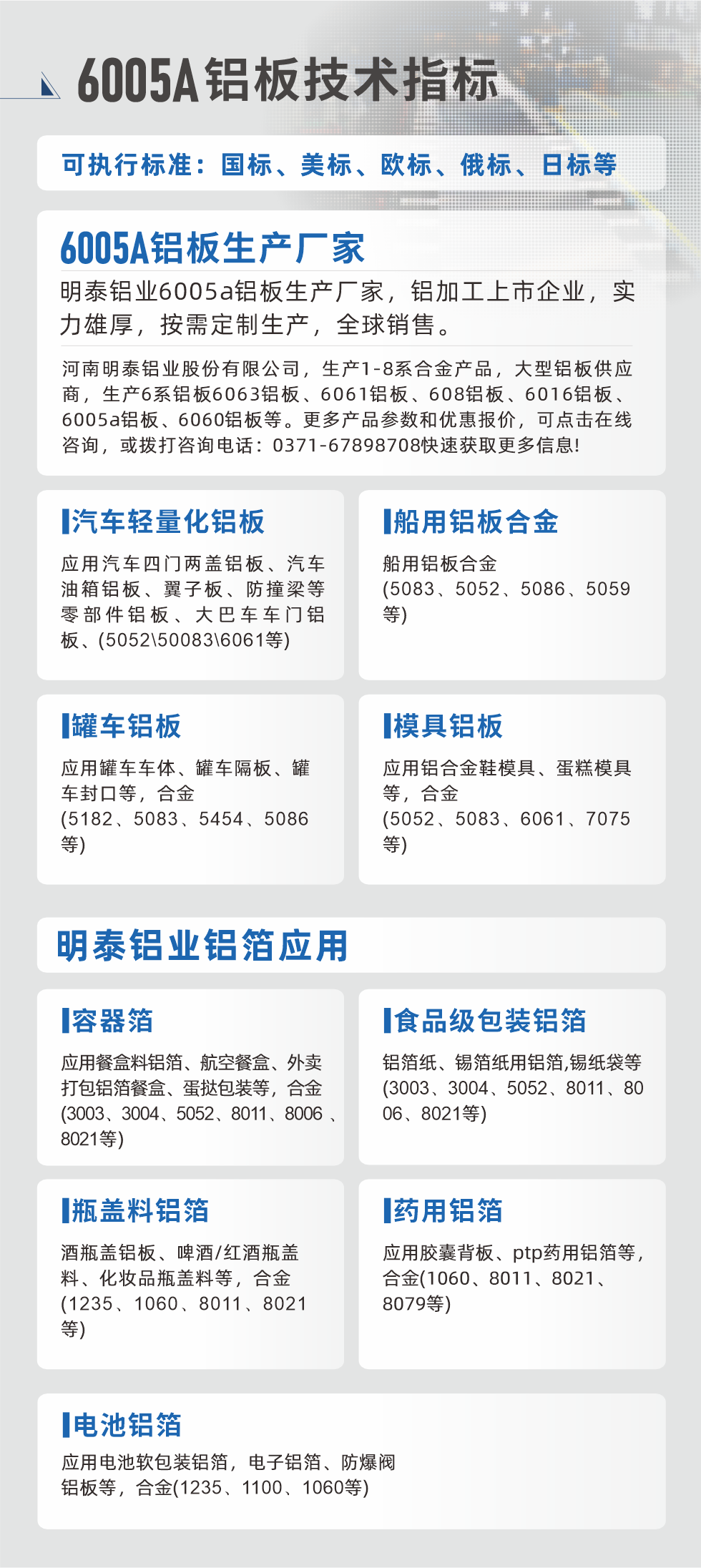 明泰大型鋁板帯箔廠家，上市公司，以下常見鋁板合金，更多產品可在網站查看，或者撥打電話咨詢：0371-67898708。

　　汽車輕量化鋁板：應用汽車四門兩蓋鋁板、汽車油箱鋁板、翼子板、防撞梁等零部件鋁板、大巴車車門鋁板、(5052、50083、6061等)

　　船用鋁板合金(5083、5052、5086、5059等)

　　罐車鋁板：應用罐車車體、罐車隔板、罐車封口等，合金(5182、5083、5454、5086等)

　　模具鋁板：應用鋁合金鞋模具、蛋糕模具等，合金(5052、5083、6061、7075等)

　　明泰鋁業鋁箔應用
　　容器箔：應用餐盒料鋁箔、航空餐盒、外賣打包鋁箔餐盒、蛋撻包裝等，合金(3003、3004、5052、8011、8006、8021等)

　　食品級包裝鋁箔：鋁箔紙、錫箔紙用鋁箔,錫紙袋等(3003、3004、5052、8011、8006、8021等)

　　瓶蓋料鋁箔：酒瓶蓋鋁板、啤酒/紅酒瓶蓋料、化妝品瓶蓋料等，合金(1235、1060、8011、8021等)

　　藥用鋁箔：應用膠囊背板、ptp藥用鋁箔等，合金(1060、8011、8021、8079等)

　　電池鋁箔：應用電池軟包裝鋁箔，電子鋁箔、防爆閥鋁板等，合金(1235、1100、1060等)

　　6005A鋁板技術指標

　　可執行標準：國標、美標、歐標、俄標、日標等

　　6005A鋁板生產廠家
　　明泰鋁業6005a鋁板生產廠家，鋁加工上市企業，實力雄厚，按需定制生產，全球銷售。

　　河南明泰鋁業股份有限公司，生產1-8系合金產品，大型鋁板供應商，生產6系鋁板6063鋁板、6061鋁板、608鋁板、6016鋁板、6005a鋁板、6060鋁板等。更多產品參數和優惠報價，可點擊在線咨詢，或撥打咨詢電話：0371-67898708快速獲取更多信息!