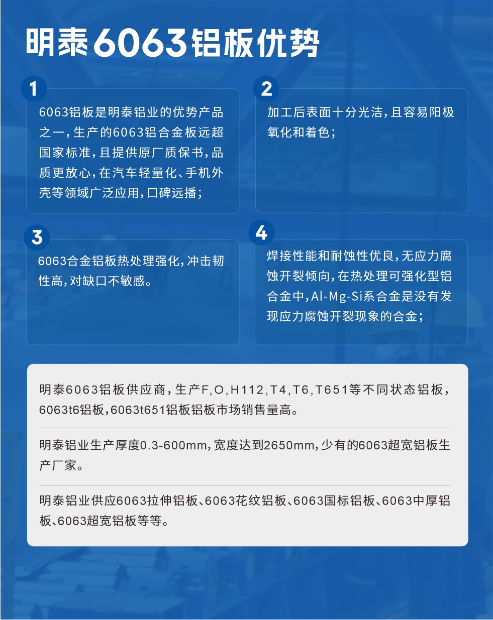 明泰6063鋁板優(yōu)勢
　　1、6063鋁板是明泰鋁業(yè)的優(yōu)勢產(chǎn)品之一，生產(chǎn)的6063鋁合金板遠超國家標準，且提供原廠質(zhì)保書，品質(zhì)更放心，在汽車輕量化、手機外殼等領(lǐng)域廣泛應(yīng)用，口碑遠播；

　　2、加工后表面十分光潔，且容易陽極氧化和著色；

　　3、焊接性能和耐蝕性優(yōu)良，無應(yīng)力腐蝕開裂傾向，在熱處理可強化型鋁合金中，Al-Mg-Si系合金是沒有發(fā)現(xiàn)應(yīng)力腐蝕開裂現(xiàn)象的合金；

　　4、6063合金鋁板熱處理強化，沖擊韌性高，對缺口不敏感。

　　明泰6063鋁板供應(yīng)商，生產(chǎn)F,O,H112,T4,T6,T651等不同狀態(tài)鋁板，6063t6鋁板，6063t651鋁板鋁板市場銷售量高。

　　明泰鋁業(yè)生產(chǎn)厚度0.3-600mm，寬度達到2650mm，少有的6063超寬鋁板生產(chǎn)廠家。

　　明泰鋁業(yè)供應(yīng)6063拉伸鋁板、6063花紋鋁板、6063國標鋁板、6063中厚鋁板、6063超寬鋁板等等。

　　6063鋁板價格

　　不同鋁板廠家的原材料、加工工藝、人工成本不同，價格不同。不同用戶所需要的規(guī)格長寬厚不同，即使是同一6063鋁板廠家，報價也不同。

　　6063鋁板價格=發(fā)貨當(dāng)天長江鋁錠價+加工費(提供6063鋁板長寬厚以及用量。

　　6063鋁板生產(chǎn)廠家——明泰鋁業(yè)
