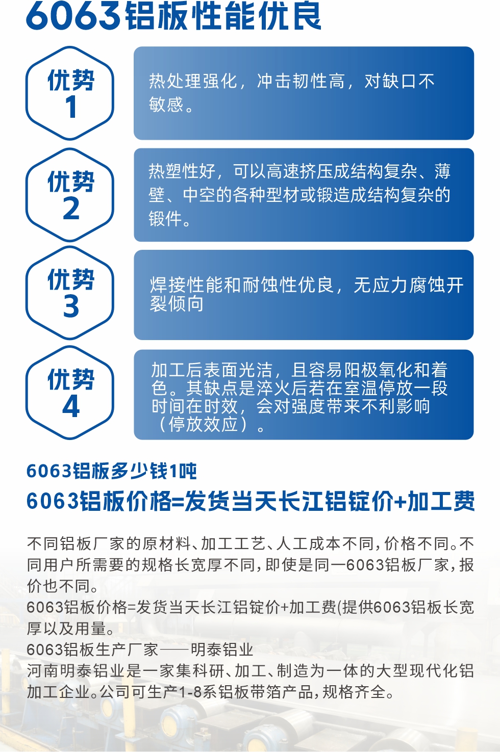 6063鋁板性能優(yōu)良

1.熱處理強化，沖擊韌性高，對缺口不敏感。

2.熱塑性好，可以高速擠壓成結(jié)構(gòu)復(fù)雜、薄壁、中空的各種型材或鍛造成結(jié)構(gòu)復(fù)雜的鍛件。

3.焊接性能和耐蝕性優(yōu)良，無應(yīng)力腐蝕開裂傾向。

4.加工后表面光潔，且容易陽極氧化和著色。其缺點是淬火后若在室溫停放一段時間在時效，會對強度帶來不利影響（停放效應(yīng)）。

