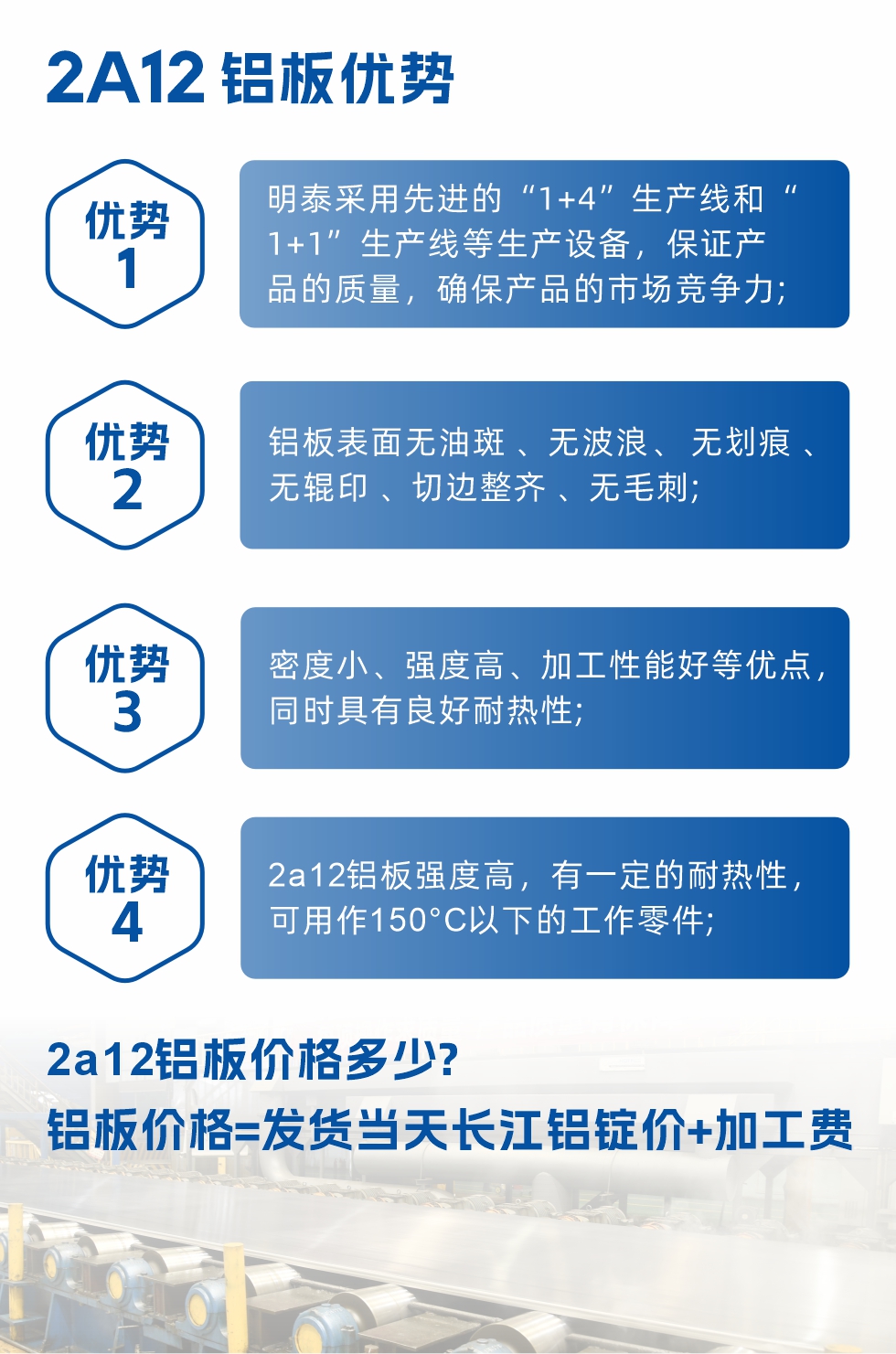 明泰2A12鋁板優勢:1、明泰采用先進的“1+4”生產線和“1+1”生產線等生產設備，保證產品的質量，確保產品的市場競爭力;2、鋁板表面無油斑 、無波浪、 無劃痕 、無輥印 、切邊整齊 、無毛刺;3、密度小、強度高、加工性能好等優點，同時具有良好耐熱性;4、2a12鋁板強度高，有一定的耐熱性，可用作150°C以下的工作零件;
