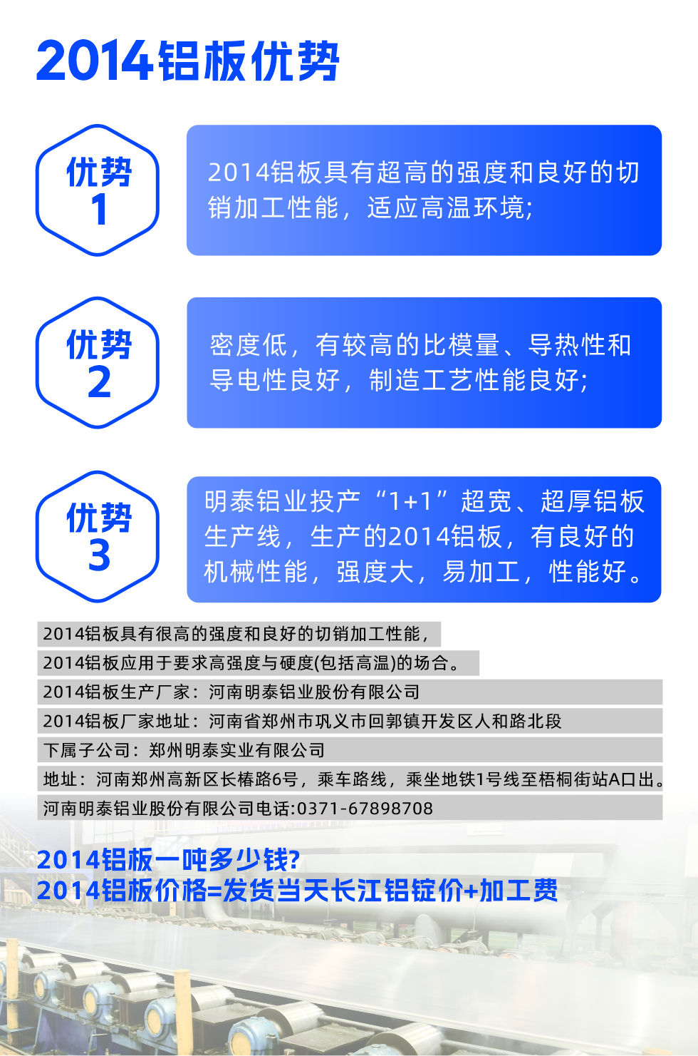明泰2014鋁板優(yōu)勢(shì):

　　1、2014鋁板具有超高的強(qiáng)度和良好的切銷加工性能，適應(yīng)高溫環(huán)境;

　　2、密度低，有較高的比模量、導(dǎo)熱性和導(dǎo)電性良好，制造工藝性能良好;

　　3、明泰鋁業(yè)投產(chǎn)“1+1”超寬、超厚鋁板生產(chǎn)線，生產(chǎn)的2014鋁板，有良好的機(jī)械性能，強(qiáng)度大，易加工，性能好。

　　2014鋁板具有很高的強(qiáng)度和良好的切銷加工性能，2014鋁板應(yīng)用于要求高強(qiáng)度與硬度(包括高溫)的場(chǎng)合。

　　2014鋁板生產(chǎn)廠家：河南明泰鋁業(yè)股份有限公司

　　2014鋁板廠家地址：河南省鄭州市鞏義市回郭鎮(zhèn)開發(fā)區(qū)人和路北段
