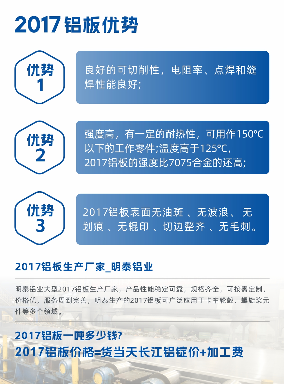 明泰可生產O、T3、T4、T351、H112狀態下的2017鋁板，具有良好的可切削性，電阻率、電焊和縫焊性能良好，同時有一定的耐熱性，用20117鋁板制作的工作零件可在溫度150℃的地方工作。強度高，在溫度高于125℃時，2017合金的強度比7075合金還高。2017鋁板的應用范圍較為狹窄，主要是鉚釘、通用機械零件、船舶、建筑結構件、卡車車轂等領域。
明泰2017鋁板產品優勢:
1、良好的可切削性，電阻率、點焊和縫焊性能良好;
2、強度高，有一定的耐熱性，可用作150°C以下的工作零件;溫度高于125°C，2017鋁板的強度比7075合金的還高;
3、2017鋁板表面無油斑 、無波浪、 無劃痕 、無輥印 、切邊整齊 、無毛刺。
