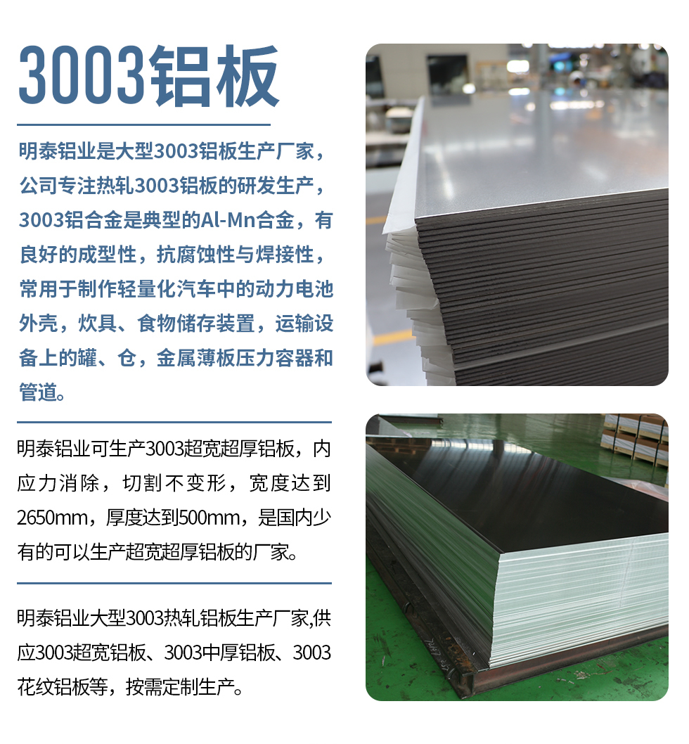 明泰鋁業(yè)是大型3003鋁板生產(chǎn)廠家，公司專注熱軋3003鋁板的研發(fā)生產(chǎn)，3003鋁合金是典型的Al-Mn合金，有良好的成型性，抗腐蝕性與焊接性，常用于制作輕量化汽車中的動(dòng)力電池外殼，炊具、食物儲(chǔ)存裝置，運(yùn)輸設(shè)備上的罐、倉，金屬薄板壓力容器和管道。

　　明泰鋁業(yè)可生產(chǎn)3003超寬超厚鋁板，內(nèi)應(yīng)力消除，切割不變形，寬度達(dá)到2650mm，厚度達(dá)到500mm，是國(guó)內(nèi)少有的可以生產(chǎn)超寬超厚鋁板的廠家。

　　明泰鋁業(yè)大型3003熱軋鋁板生產(chǎn)廠家,供應(yīng)3003超寬鋁板、3003中厚鋁板、3003花紋鋁板等，按需定制生產(chǎn)。