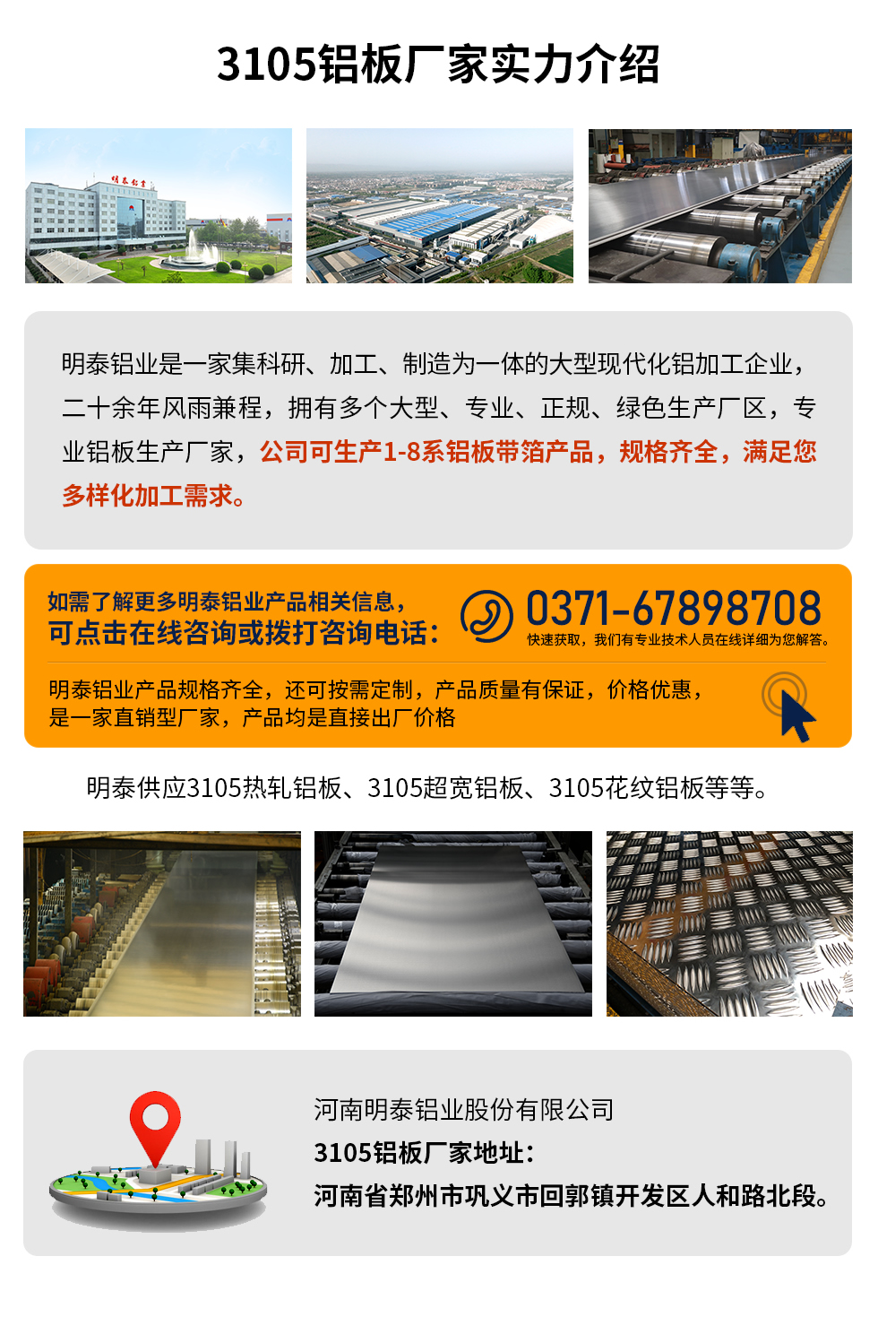 3105鋁板廠家實(shí)力介紹
　　明泰鋁業(yè)是一家集科研、加工、制造為一體的大型現(xiàn)代化鋁加工企業(yè)，二十余年風(fēng)雨兼程，擁有多個(gè)大型、專業(yè)、正規(guī)、綠色生產(chǎn)廠區(qū)，專業(yè)鋁板生產(chǎn)廠家，公司可生產(chǎn)1-8系鋁板帶箔產(chǎn)品，規(guī)格齊全，滿足您多樣化加工需求。
明泰鋁業(yè)產(chǎn)品規(guī)格齊全，還可按需定制，產(chǎn)品質(zhì)量有保證，價(jià)格優(yōu)惠，是一家直銷型廠家，產(chǎn)品均是直接出廠價(jià)格，想要了解更多詳細(xì)產(chǎn)品信息和優(yōu)惠報(bào)價(jià)，可點(diǎn)擊在線咨詢，或撥打咨詢電話：0371-67898708快速獲取，我們有專業(yè)技術(shù)人員在線詳細(xì)為您解答。
明泰供應(yīng)3105熱軋鋁板、3105超寬鋁板、3105花紋鋁板等等。
河南明泰鋁業(yè)股份有限公司3105鋁板廠家地址：河南省鄭州市鞏義市回郭鎮(zhèn)開發(fā)區(qū)人和路北段。
