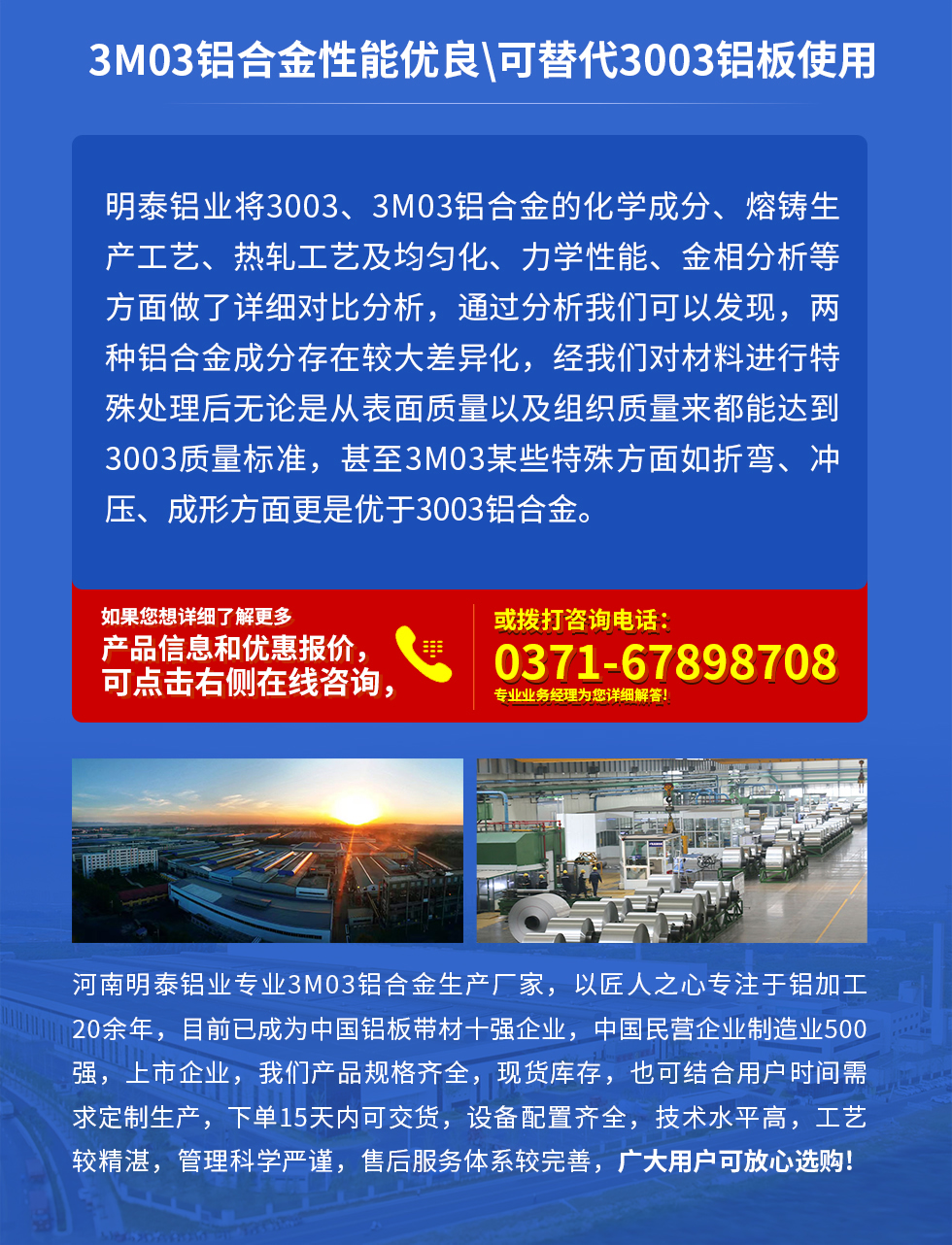 3M03鋁合金性能優(yōu)良|可替代3003鋁板使用
明泰鋁業(yè)將3003、3M03鋁合金的化學(xué)成分、熔鑄生產(chǎn)工藝、熱軋工藝及均勻化、力學(xué)性能、金相分析等方面做了詳細(xì)對比分析，通過分析我們可以發(fā)現(xiàn)，兩種鋁合金成分存在較大差異化，經(jīng)我們對材料進(jìn)行特殊處理后無論是從表面質(zhì)量以及組織質(zhì)量來都能達(dá)到3003質(zhì)量標(biāo)準(zhǔn)，甚至3M03某些特殊方面如折彎、沖壓、成形方面更是優(yōu)于3003鋁合金。河南明泰鋁業(yè)專業(yè)3M03鋁合金生產(chǎn)廠家，以匠人之心專注于鋁加工20余年，目前已成為中國鋁板帶材一強(qiáng)企業(yè)，中國民營企業(yè)制造業(yè)500強(qiáng)，上市企業(yè)，我們產(chǎn)品規(guī)格齊全，現(xiàn)貨庫存，也可結(jié)合用戶時(shí)間需求定制生產(chǎn)，下單15天內(nèi)可交貨，設(shè)備配置齊全，技術(shù)水平高，工藝較精湛，管理科學(xué)嚴(yán)謹(jǐn)，售后服務(wù)體系較完善，廣大用戶可放心選購!