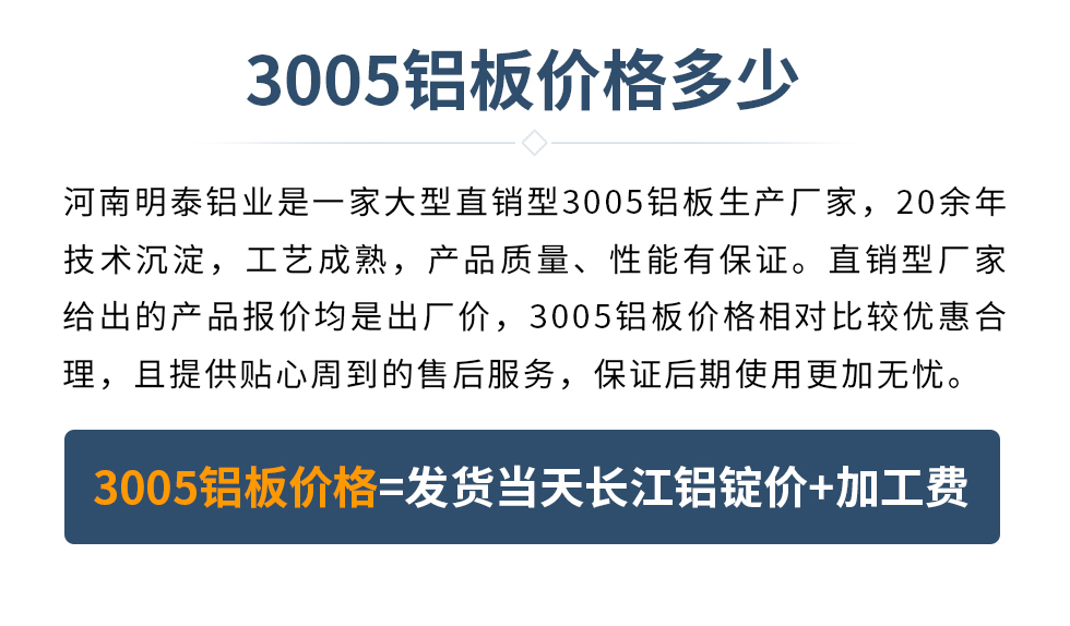 　　3005鋁板價(jià)格多少
　　河南明泰鋁業(yè)是一家大型直銷型3005鋁板生產(chǎn)廠家，20余年技術(shù)沉淀，工藝成熟，產(chǎn)品質(zhì)量、性能有保證。直銷型廠家給出的產(chǎn)品報(bào)價(jià)均是出廠價(jià)，3005鋁板價(jià)格相對比較優(yōu)惠合理，且提供貼心周到的售后服務(wù)，保證后期使用更加無憂。3005鋁板價(jià)格=發(fā)貨當(dāng)天長江鋁錠價(jià)+加工費(fèi)